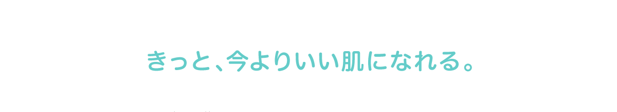 きっと、今より いい肌になれる