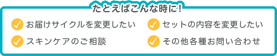 たとえばこんな時に! お届けサイクルを変更したい セットの内容を変更したい スキンケアのご相談 その他各種お問い合わせ