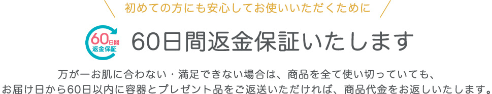 初めての⽅にも安⼼してお使いいただくために 60⽇間返⾦保証いたします 万が⼀お肌に合わない・満⾜できない場合は、商品を全て使い切っていても、 お届け⽇から60⽇以内に容器とプレゼント品をご返送いただければ、商品代金をお返しいたします。